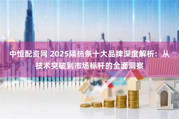 中恒配资网 2025隔热条十大品牌深度解析：从技术突破到市场标杆的全面洞察