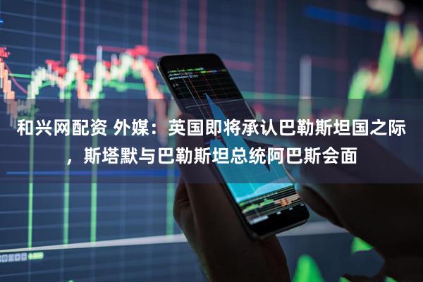 和兴网配资 外媒：英国即将承认巴勒斯坦国之际，斯塔默与巴勒斯坦总统阿巴斯会面