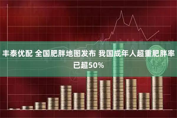 丰泰优配 全国肥胖地图发布 我国成年人超重肥胖率已超50%