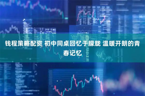 钱程策略配资 初中同桌回忆于朦胧 温暖开朗的青春记忆