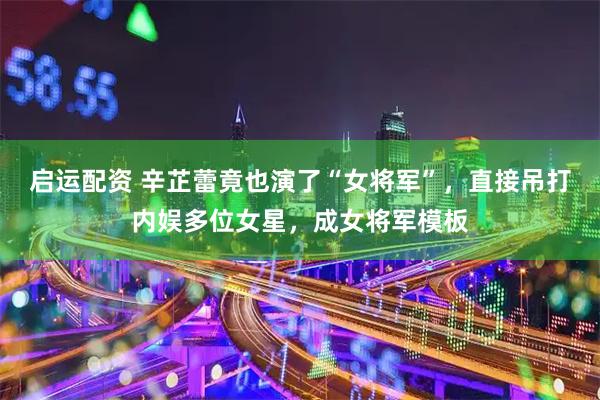 启运配资 辛芷蕾竟也演了“女将军”，直接吊打内娱多位女星，成女将军模板