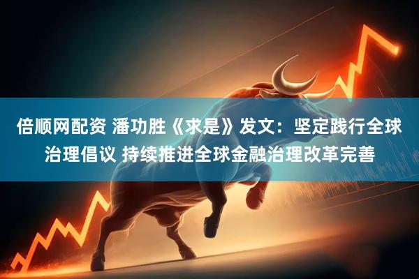 倍顺网配资 潘功胜《求是》发文：坚定践行全球治理倡议 持续推进全球金融治理改革完善