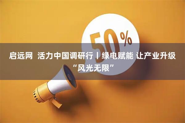 启远网  活力中国调研行丨绿电赋能&#32;让产业升级“风光无限”