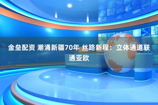 金垒配资 潮涌新疆70年&#32;丝路新程：立体通道联通亚欧