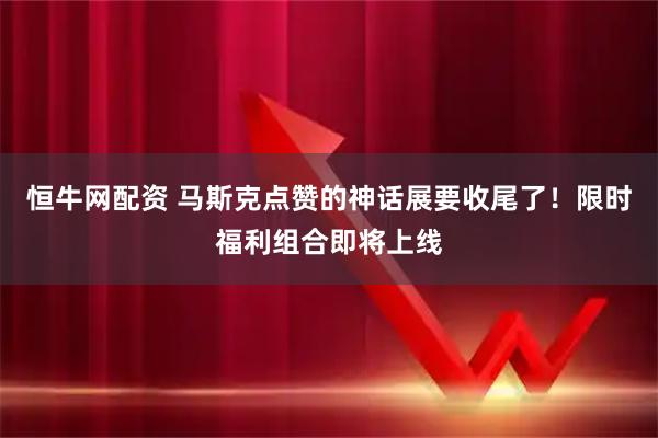 恒牛网配资 马斯克点赞的神话展要收尾了！限时福利组合即将上线