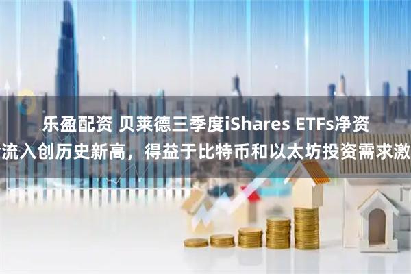 乐盈配资 贝莱德三季度iShares ETFs净资金流入创历史新高，得益于比特币和以太坊投资需求激增