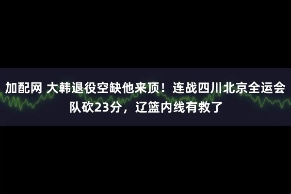加配网 大韩退役空缺他来顶！连战四川北京全运会队砍23分，辽篮内线有救了