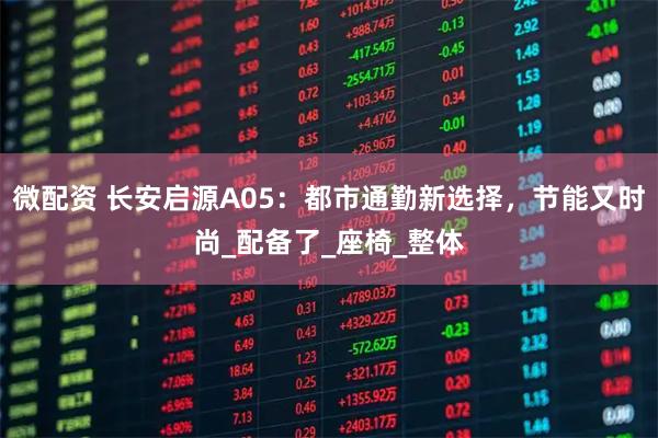 微配资 长安启源A05：都市通勤新选择，节能又时尚_配备了_座椅_整体