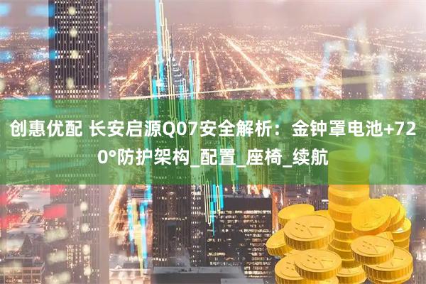 创惠优配 长安启源Q07安全解析：金钟罩电池+720°防护架构_配置_座椅_续航