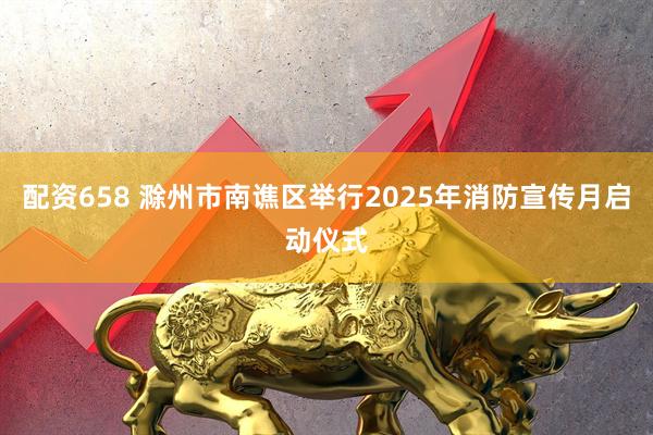 配资658 滁州市南谯区举行2025年消防宣传月启动仪式