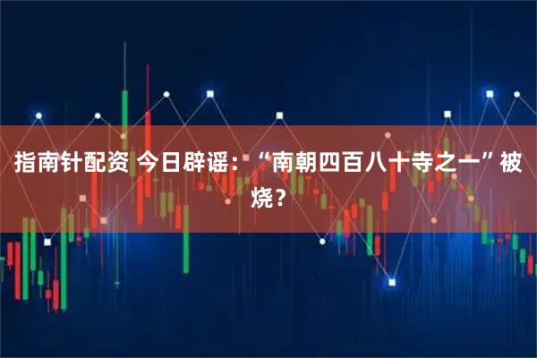 指南针配资 今日辟谣：“南朝四百八十寺之一”被烧？
