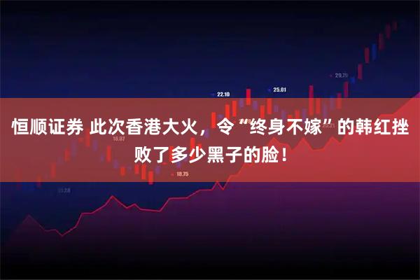恒顺证券 此次香港大火，令“终身不嫁”的韩红挫败了多少黑子的脸！